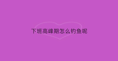 下班高峰期怎么钓鱼呢(下班高峰期一般是几点)