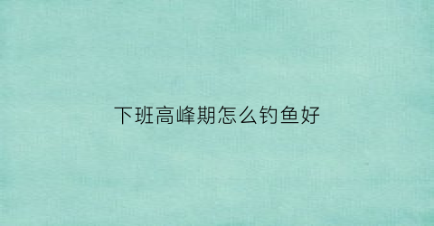 “下班高峰期怎么钓鱼好(下班后钓鱼出意外单位负责吗)