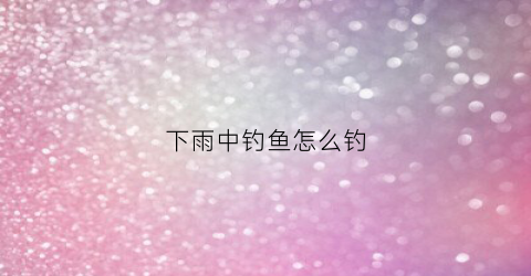 下雨中钓鱼怎么钓(下雨的时候钓鱼怎么钓)