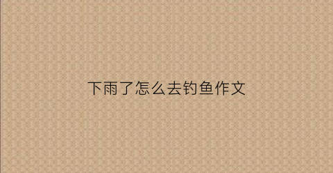 下雨了怎么去钓鱼作文(下了大雨怎么钓鱼)