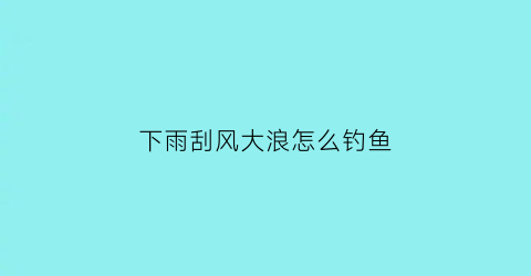 “下雨刮风大浪怎么钓鱼(下雨风大好钓鱼吗)