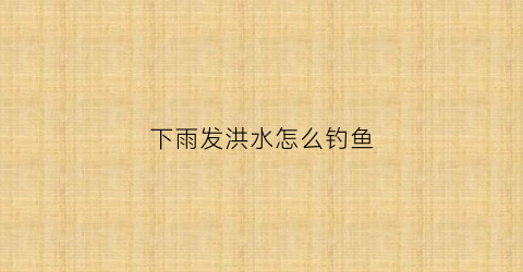 下雨发洪水怎么钓鱼(大雨过后洪水能钓鱼吗)