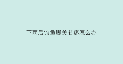 下雨后钓鱼脚关节疼怎么办(下过雨后钓鱼)