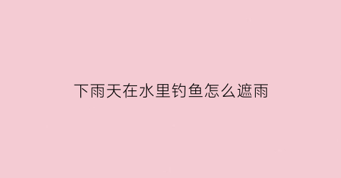 “下雨天在水里钓鱼怎么遮雨(下雨天怎么钓鱼鱼容易上钩)