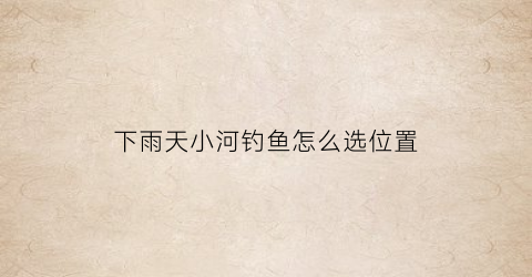 下雨天小河钓鱼怎么选位置(下雨天在河边钓鱼钓那块)