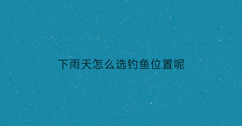 “下雨天怎么选钓鱼位置呢(下雨天怎样钓鱼才最好)