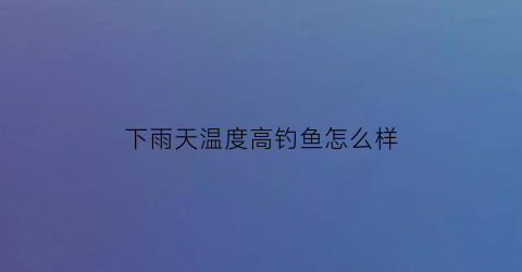 下雨天温度高钓鱼怎么样(下雨天温度低好钓鱼吗)