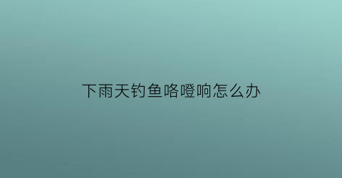 下雨天钓鱼咯噔响怎么办(下雨时候钓鱼)