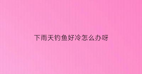 下雨天钓鱼好冷怎么办呀(下雨天钓鱼好冷怎么办呀图片)