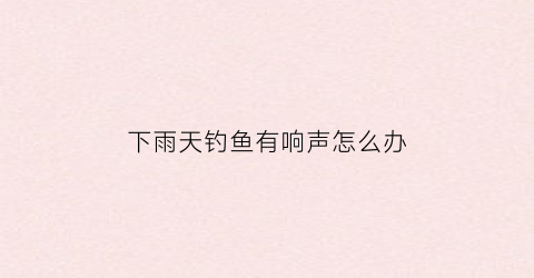 下雨天钓鱼有响声怎么办(下雨天钓鱼鱼多吗)
