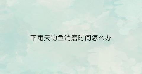 下雨天钓鱼消磨时间怎么办(下雨天钓鱼行不行)