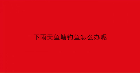 下雨天鱼塘钓鱼怎么办呢(下雨天鱼塘钓鱼怎么办呢视频)