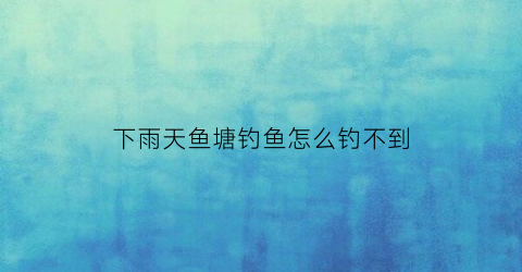 下雨天鱼塘钓鱼怎么钓不到(下雨天鱼塘的鱼怎么钓)