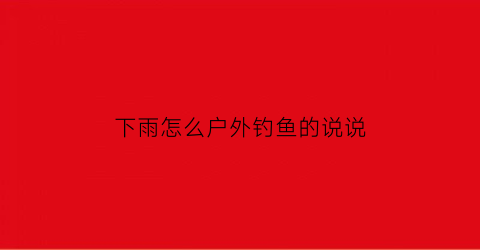 “下雨怎么户外钓鱼的说说(下大雨钓鱼的说说)