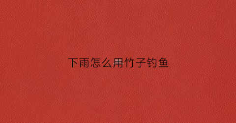 下雨怎么用竹子钓鱼(用竹子钓鱼怎么绑鱼线)