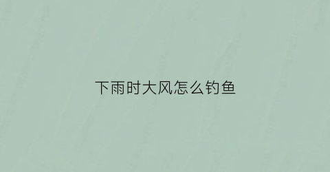 下雨时大风怎么钓鱼(下雨时大风怎么钓鱼最好)
