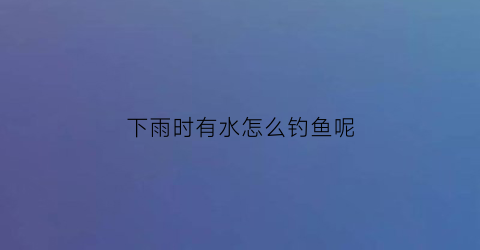 “下雨时有水怎么钓鱼呢(下雨时有水怎么钓鱼呢图片)