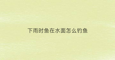 “下雨时鱼在水面怎么钓鱼(下雨的时候鱼好钓吗)