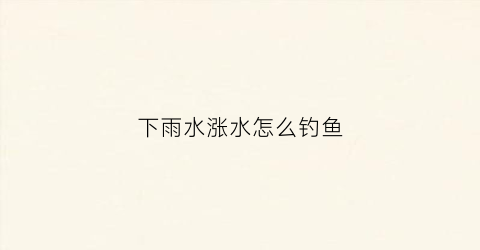 下雨水涨水怎么钓鱼(下雨涨水钓鱼好不好钓)