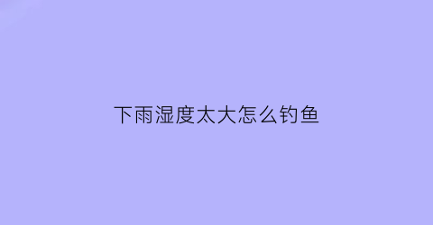 下雨湿度太大怎么钓鱼(下雨天湿度高怎么除湿)