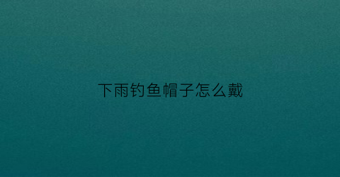 下雨钓鱼帽子怎么戴(下雨钓鱼帽子怎么戴好看)