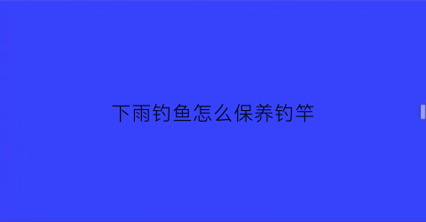 下雨钓鱼怎么保养钓竿(钓鱼下雨天钓鱼技巧)