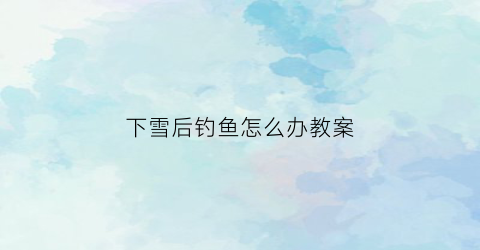 下雪后钓鱼怎么办教案(下雪后钓鱼怎么样)