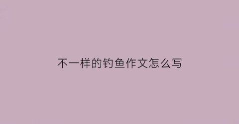 “不一样的钓鱼作文怎么写(钓鱼用两种不同的心情来写)