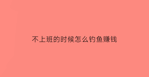 “不上班的时候怎么钓鱼赚钱(不上班每天钓鱼脑子不正常)