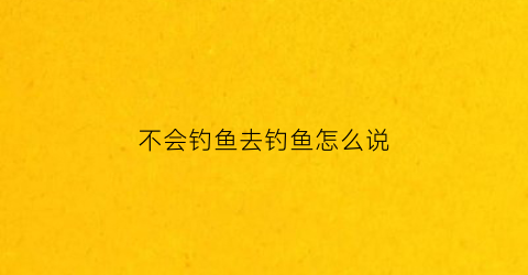 不会钓鱼去钓鱼怎么说(形容不会钓鱼的四字词语)