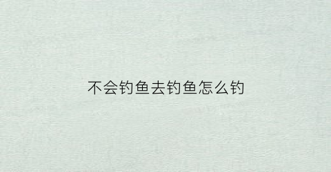 不会钓鱼去钓鱼怎么钓(不会钓鱼去钓鱼怎么钓鱼)