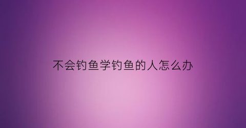 “不会钓鱼学钓鱼的人怎么办(新手不会钓鱼怎么办)