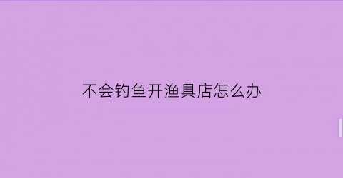 “不会钓鱼开渔具店怎么办(不会钓鱼的人可以玩路亚吗)