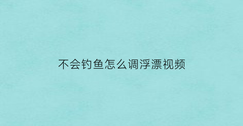 “不会钓鱼怎么调浮漂视频(不会钓鱼怎么调浮漂视频教学)