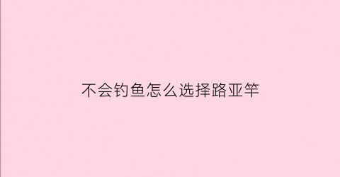不会钓鱼怎么选择路亚竿(不会钓鱼怎么选择路亚竿呢)