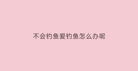 “不会钓鱼爱钓鱼怎么办呢(不会钓鱼爱钓鱼怎么办呢视频)