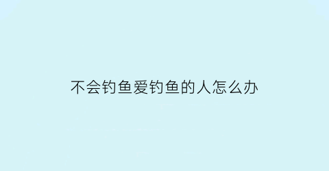 不会钓鱼爱钓鱼的人怎么办(不会钓鱼怎么学)