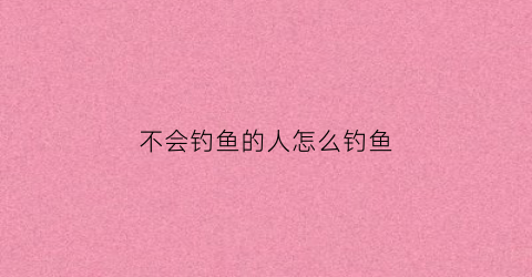 不会钓鱼的人怎么钓鱼(小伙子不会钓鱼)