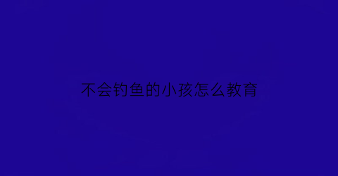 “不会钓鱼的小孩怎么教育(不会钓鱼怎么说)