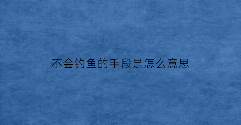 “不会钓鱼的手段是怎么意思(不会钓鱼的男人)