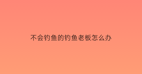 不会钓鱼的钓鱼老板怎么办(不会钓鱼的人)