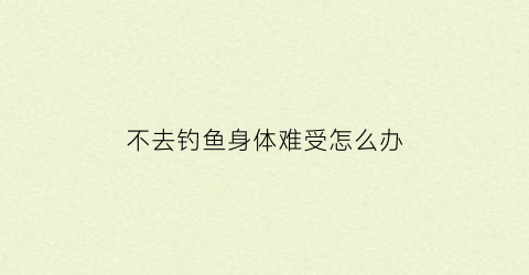 不去钓鱼身体难受怎么办(钓鱼不去over表情图)