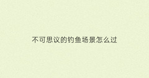 不可思议的钓鱼场景怎么过(不可思议游戏攻略)