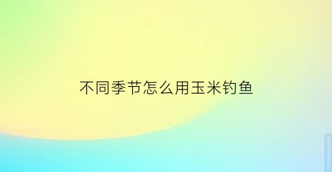 不同季节怎么用玉米钓鱼(钓玉米的季节)