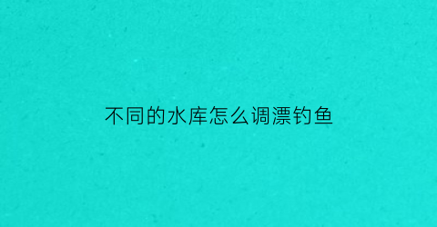 不同的水库怎么调漂钓鱼(不同的水库怎么调漂钓鱼效果好)