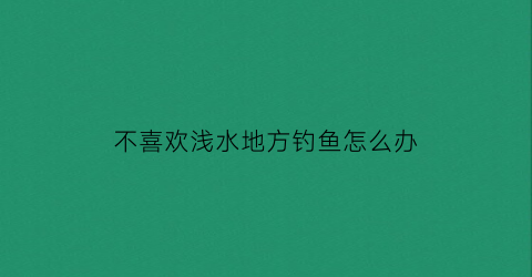 不喜欢浅水地方钓鱼怎么办(不喜欢钓鱼的原因)