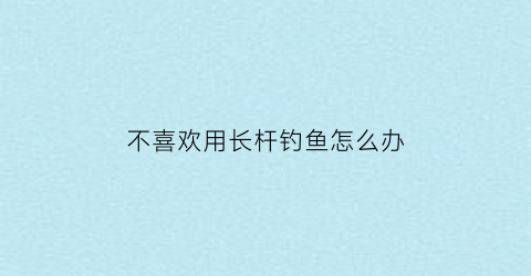 不喜欢用长杆钓鱼怎么办(为什么不建议买长竿)