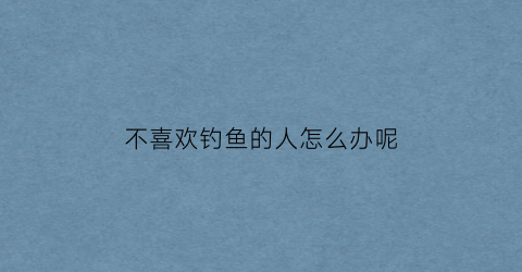 “不喜欢钓鱼的人怎么办呢(不喜欢钓鱼的人怎么办呢图片)