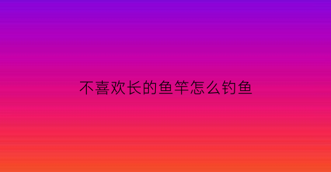 不喜欢长的鱼竿怎么钓鱼(长鱼竿不好抛有什么技巧)