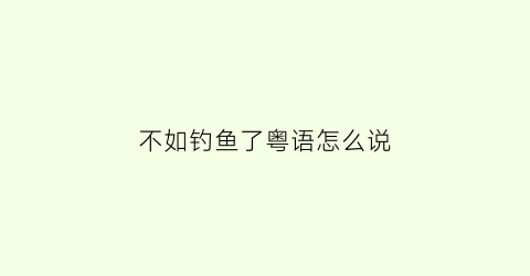 不如钓鱼了粤语怎么说(钓鱼不如网鱼)